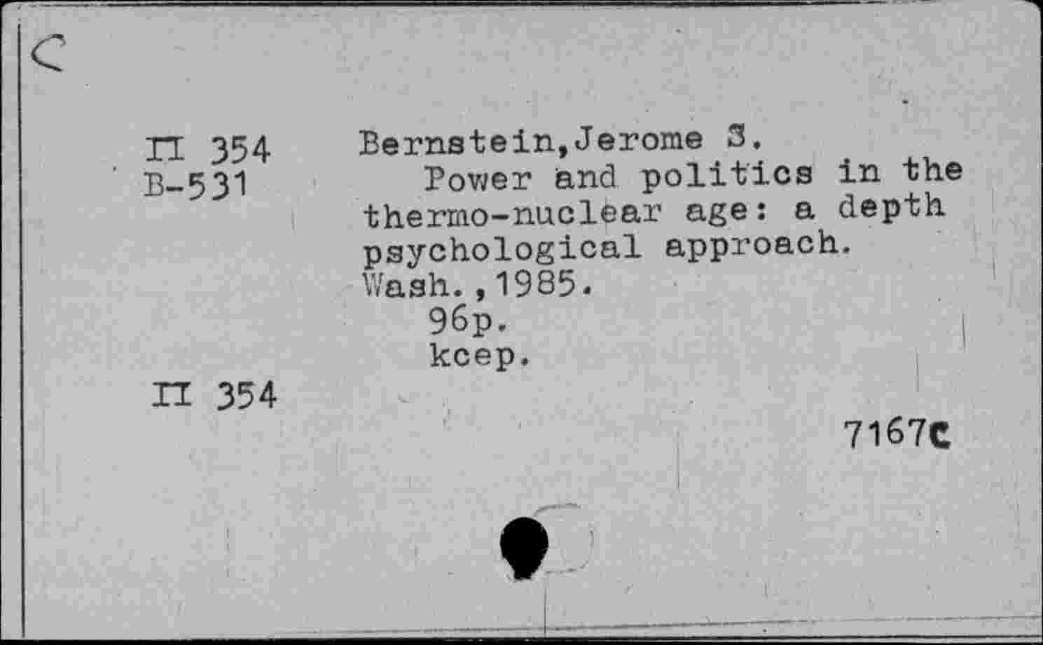 ﻿H 354 B-531 i	Bernstein,Jerome 3. Bower and politics in the thermo-nuclear age: a depth psychological approach. Wash.,1985« 96p.	( keep.
H 354	7167C